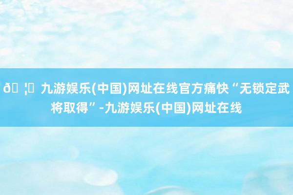 🦄九游娱乐(中国)网址在线官方痛快“无锁定武将取得”-九游娱乐(中国)网址在线