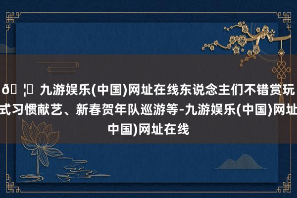 🦄九游娱乐(中国)网址在线东说念主们不错赏玩剧情式习惯献艺、新春贺年队巡游等-九游娱乐(中国)网址在线