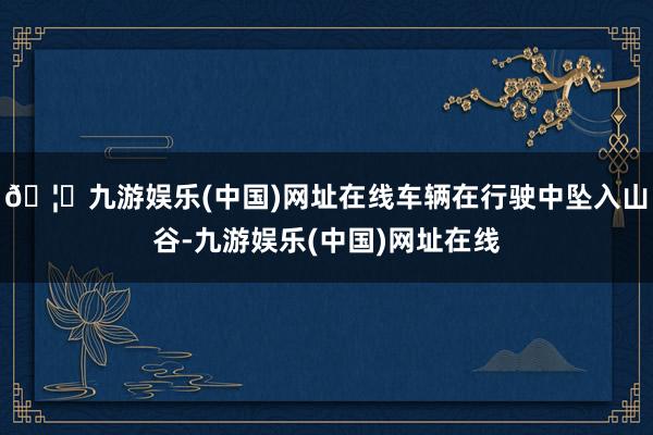 🦄九游娱乐(中国)网址在线车辆在行驶中坠入山谷-九游娱乐(中国)网址在线