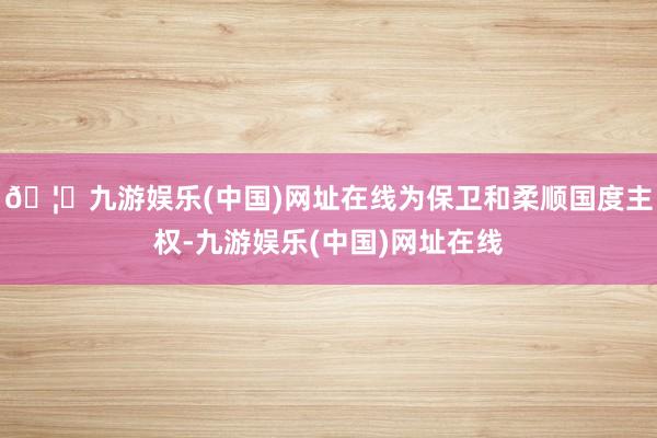 🦄九游娱乐(中国)网址在线为保卫和柔顺国度主权-九游娱乐(中国)网址在线