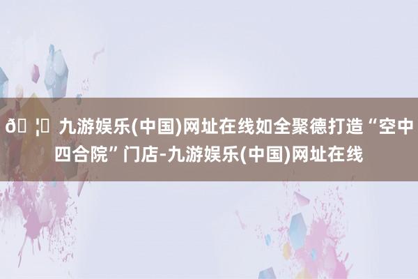 🦄九游娱乐(中国)网址在线如全聚德打造“空中四合院”门店-九游娱乐(中国)网址在线