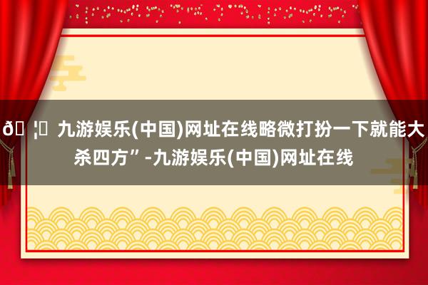 🦄九游娱乐(中国)网址在线略微打扮一下就能大杀四方”-九游娱乐(中国)网址在线
