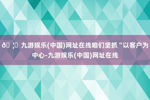 🦄九游娱乐(中国)网址在线咱们坚抓“以客户为中心-九游娱乐(中国)网址在线