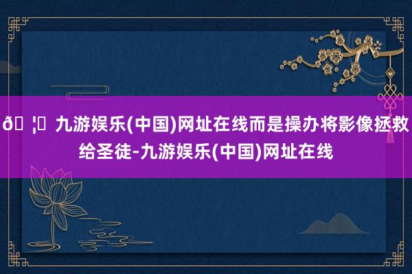 🦄九游娱乐(中国)网址在线而是操办将影像拯救给圣徒-九游娱乐(中国)网址在线