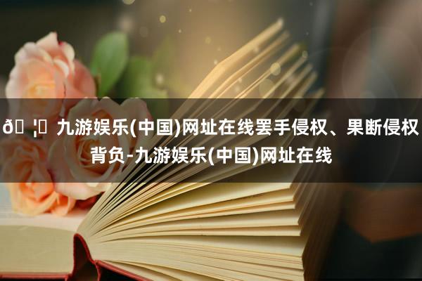 🦄九游娱乐(中国)网址在线罢手侵权、果断侵权背负-九游娱乐(中国)网址在线