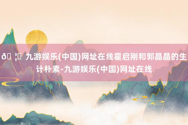 🦄九游娱乐(中国)网址在线霍启刚和郭晶晶的生计朴素-九游娱乐(中国)网址在线