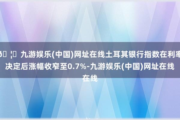 🦄九游娱乐(中国)网址在线土耳其银行指数在利率决定后涨幅收窄至0.7%-九游娱乐(中国)网址在线
