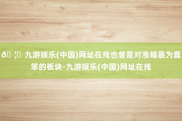 🦄九游娱乐(中国)网址在线也曾是对涨幅最为蠢笨的板块-九游娱乐(中国)网址在线