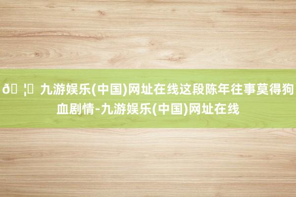 🦄九游娱乐(中国)网址在线这段陈年往事莫得狗血剧情-九游娱乐(中国)网址在线