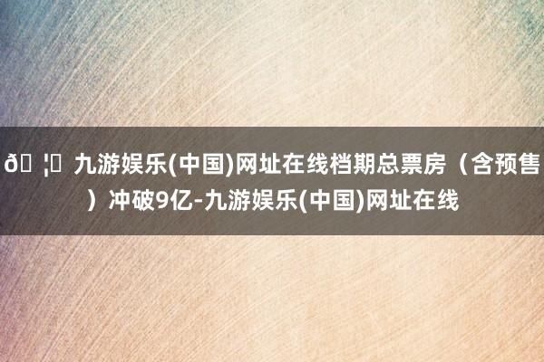 🦄九游娱乐(中国)网址在线档期总票房(含预售)冲破9亿-九游娱乐(中国)网址在线