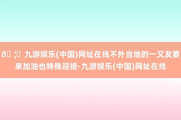 🦄九游娱乐(中国)网址在线不外当地的一又友要来加油也特殊迎接-九游娱乐(中国)网址在线
