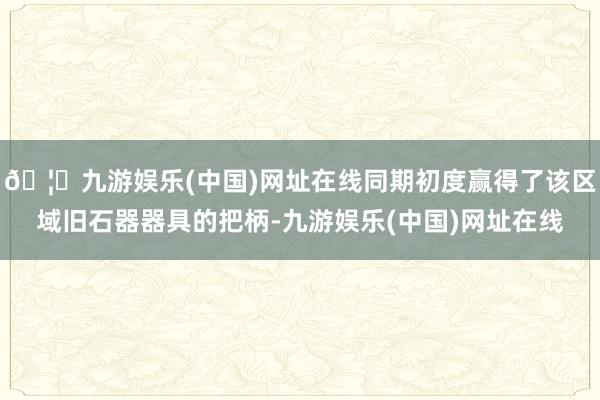 🦄九游娱乐(中国)网址在线同期初度赢得了该区域旧石器器具的把柄-九游娱乐(中国)网址在线