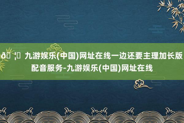 🦄九游娱乐(中国)网址在线一边还要主理加长版配音服务-九游娱乐(中国)网址在线