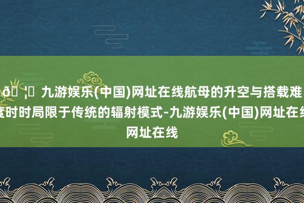 🦄九游娱乐(中国)网址在线航母的升空与搭载难度时时局限于传统的辐射模式-九游娱乐(中国)网址在线