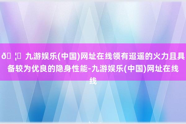 🦄九游娱乐(中国)网址在线领有迢遥的火力且具备较为优良的隐身性能-九游娱乐(中国)网址在线