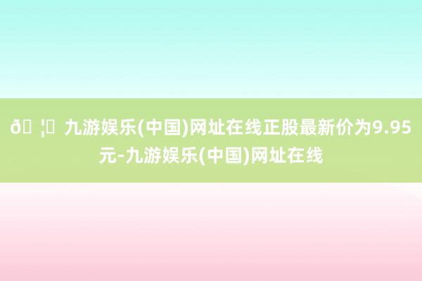 🦄九游娱乐(中国)网址在线正股最新价为9.95元-九游娱乐(中国)网址在线
