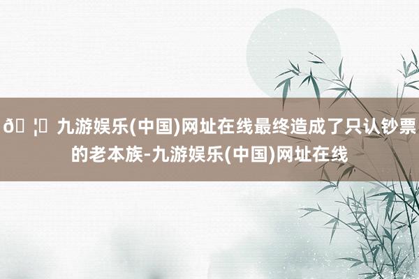🦄九游娱乐(中国)网址在线最终造成了只认钞票的老本族-九游娱乐(中国)网址在线