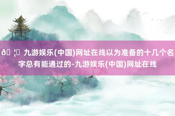 🦄九游娱乐(中国)网址在线以为准备的十几个名字总有能通过的-九游娱乐(中国)网址在线