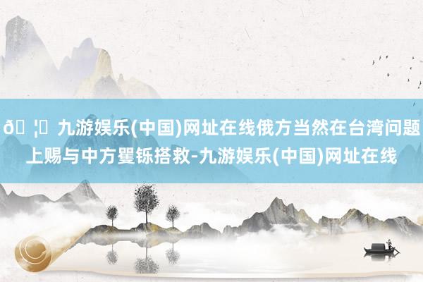 🦄九游娱乐(中国)网址在线俄方当然在台湾问题上赐与中方矍铄搭救-九游娱乐(中国)网址在线
