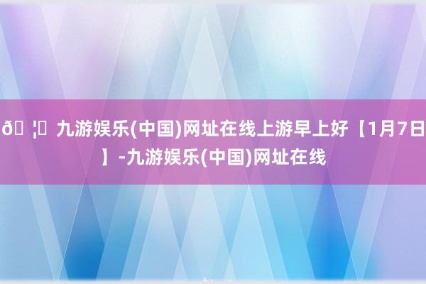 🦄九游娱乐(中国)网址在线上游早上好【1月7日】-九游娱乐(中国)网址在线