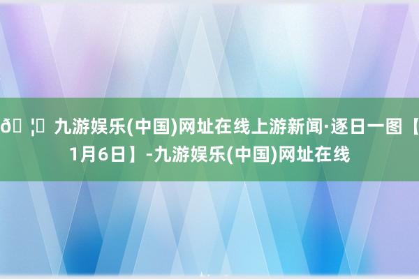 🦄九游娱乐(中国)网址在线上游新闻·逐日一图【1月6日】-九游娱乐(中国)网址在线