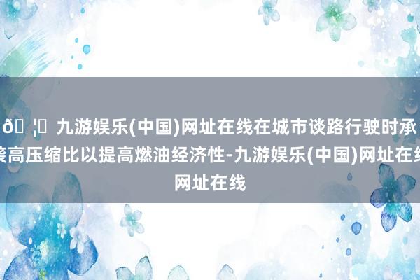🦄九游娱乐(中国)网址在线在城市谈路行驶时承袭高压缩比以提高燃油经济性-九游娱乐(中国)网址在线