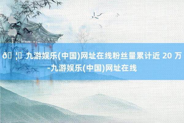 🦄九游娱乐(中国)网址在线粉丝量累计近 20 万-九游娱乐(中国)网址在线