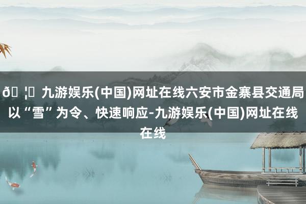 🦄九游娱乐(中国)网址在线六安市金寨县交通局以“雪”为令、快速响应-九游娱乐(中国)网址在线