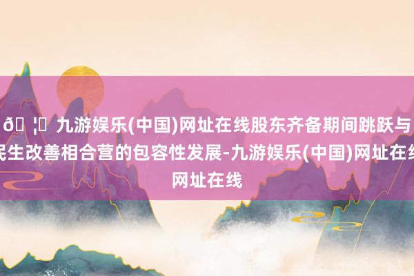 🦄九游娱乐(中国)网址在线股东齐备期间跳跃与民生改善相合营的包容性发展-九游娱乐(中国)网址在线