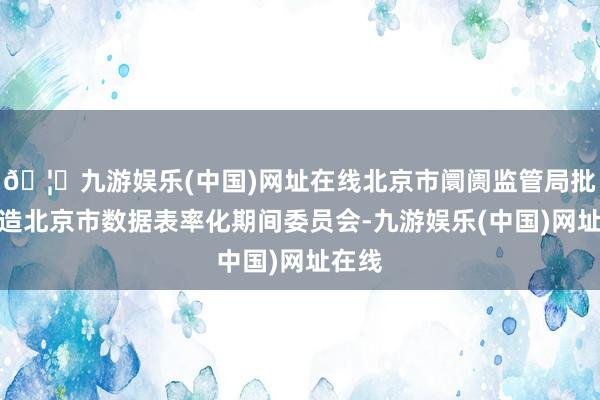 🦄九游娱乐(中国)网址在线北京市阛阓监管局批准缔造北京市数据表率化期间委员会-九游娱乐(中国)网址在线