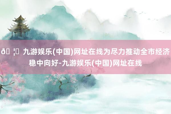🦄九游娱乐(中国)网址在线为尽力推动全市经济稳中向好-九游娱乐(中国)网址在线