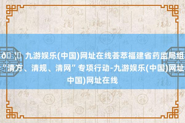 🦄九游娱乐(中国)网址在线荟萃福建省药监局组织的“清方、清规、清网”专项行动-九游娱乐(中国)网址在线