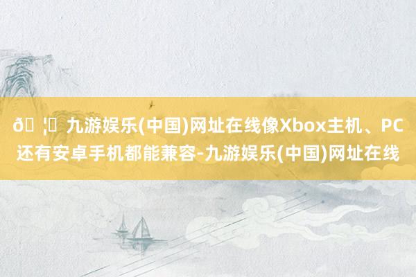🦄九游娱乐(中国)网址在线像Xbox主机、PC还有安卓手机都能兼容-九游娱乐(中国)网址在线
