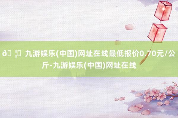🦄九游娱乐(中国)网址在线最低报价0.70元/公斤-九游娱乐(中国)网址在线