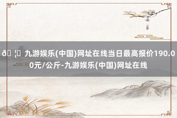 🦄九游娱乐(中国)网址在线当日最高报价190.00元/公斤-九游娱乐(中国)网址在线