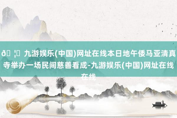 🦄九游娱乐(中国)网址在线本日地午倭马亚清真寺举办一场民间慈善看成-九游娱乐(中国)网址在线