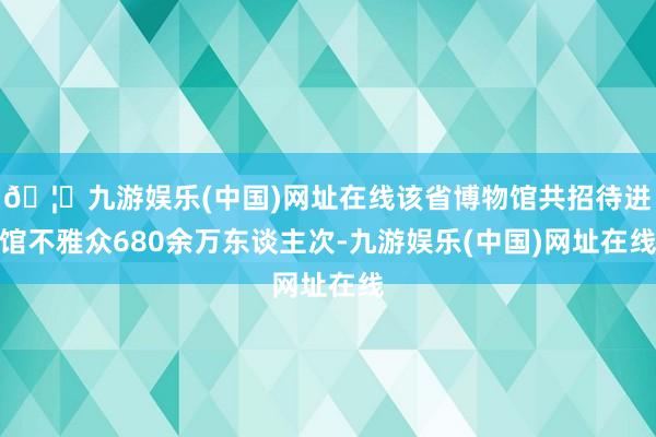 🦄九游娱乐(中国)网址在线该省博物馆共招待进馆不雅众680余万东谈主次-九游娱乐(中国)网址在线