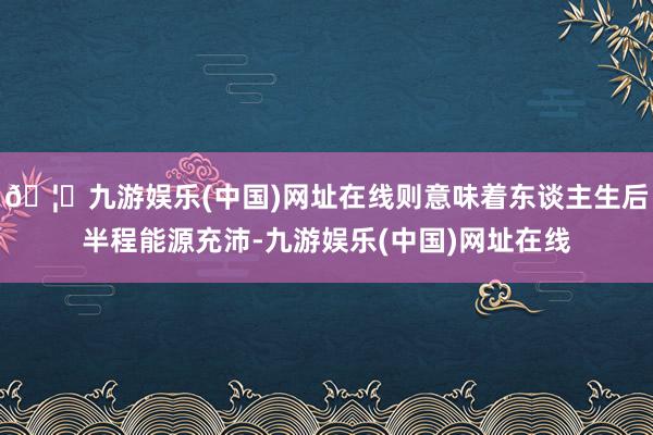 🦄九游娱乐(中国)网址在线则意味着东谈主生后半程能源充沛-九游娱乐(中国)网址在线
