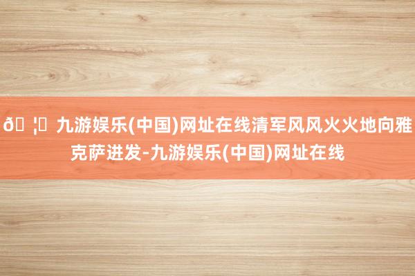 🦄九游娱乐(中国)网址在线清军风风火火地向雅克萨进发-九游娱乐(中国)网址在线