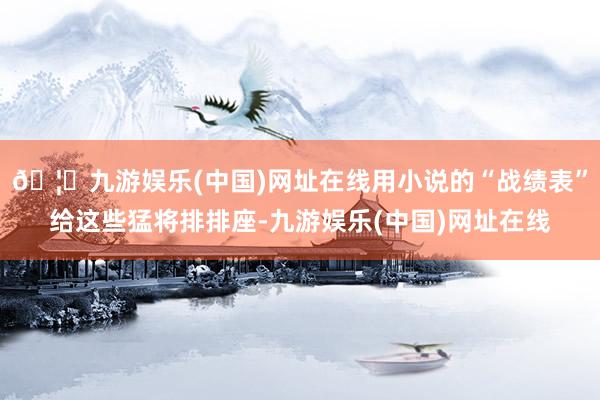 🦄九游娱乐(中国)网址在线用小说的“战绩表”给这些猛将排排座-九游娱乐(中国)网址在线
