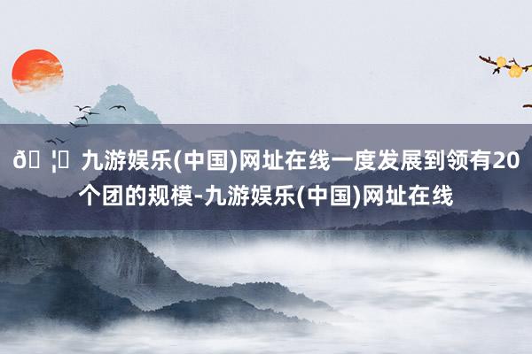 🦄九游娱乐(中国)网址在线一度发展到领有20个团的规模-九游娱乐(中国)网址在线