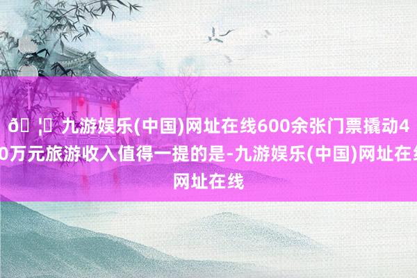 🦄九游娱乐(中国)网址在线600余张门票撬动460万元旅游收入值得一提的是-九游娱乐(中国)网址在线