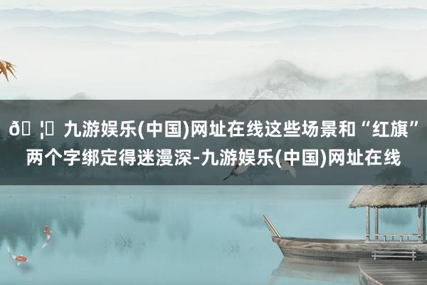 🦄九游娱乐(中国)网址在线这些场景和“红旗”两个字绑定得迷漫深-九游娱乐(中国)网址在线