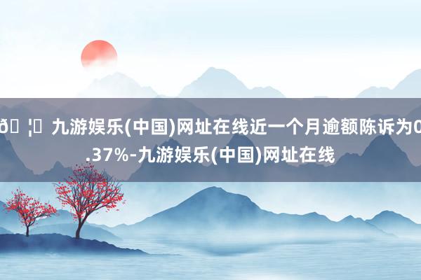 🦄九游娱乐(中国)网址在线近一个月逾额陈诉为0.37%-九游娱乐(中国)网址在线