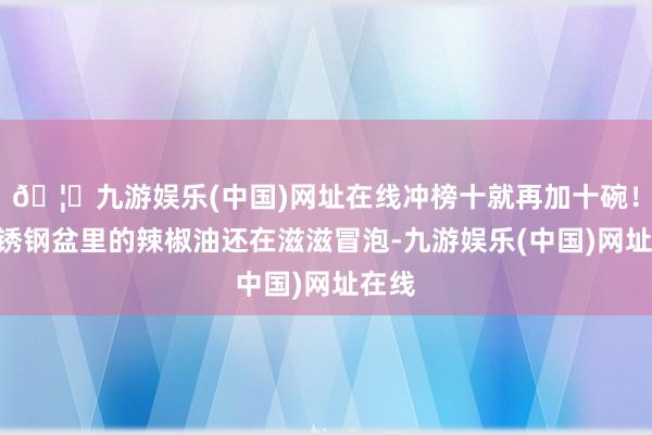 🦄九游娱乐(中国)网址在线冲榜十就再加十碗!”不锈钢盆里的辣椒油还在滋滋冒泡-九游娱乐(中国)网址在线