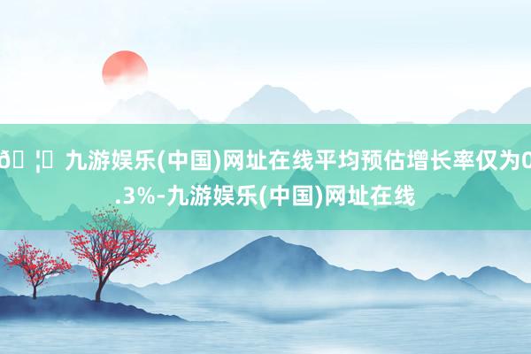 🦄九游娱乐(中国)网址在线平均预估增长率仅为0.3%-九游娱乐(中国)网址在线