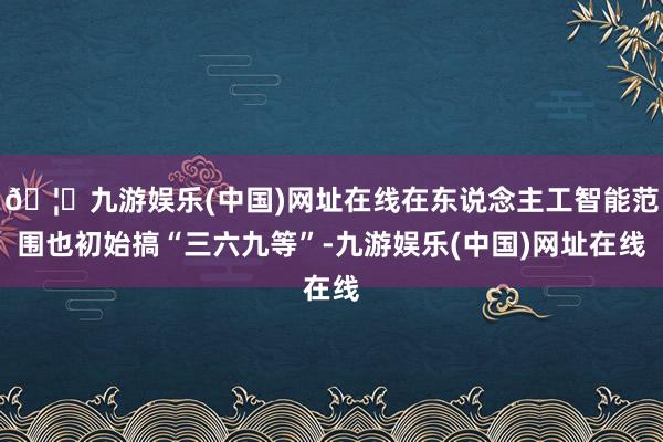 🦄九游娱乐(中国)网址在线在东说念主工智能范围也初始搞“三六九等”-九游娱乐(中国)网址在线