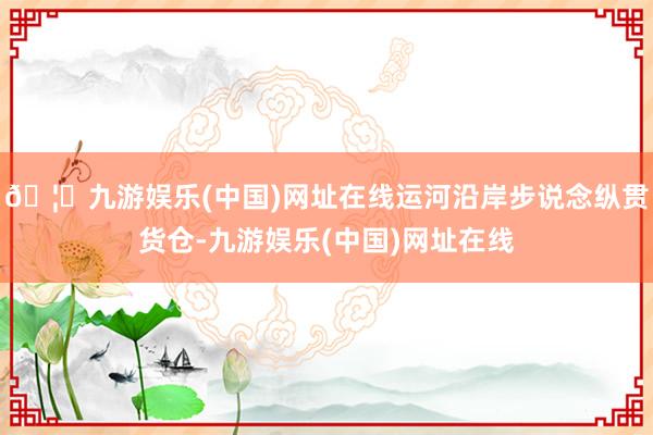 🦄九游娱乐(中国)网址在线运河沿岸步说念纵贯货仓-九游娱乐(中国)网址在线