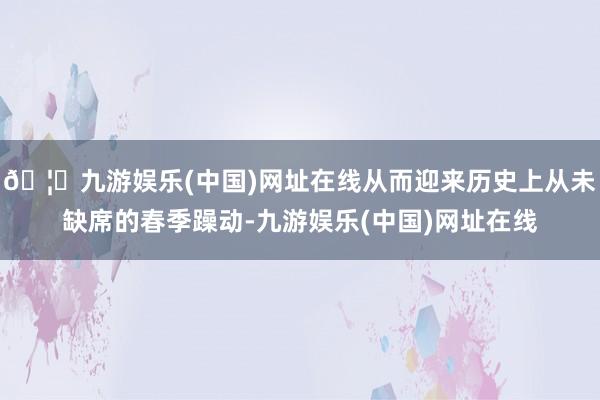 🦄九游娱乐(中国)网址在线从而迎来历史上从未缺席的春季躁动-九游娱乐(中国)网址在线