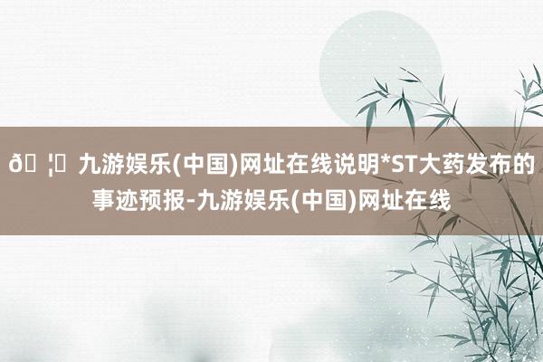 🦄九游娱乐(中国)网址在线说明*ST大药发布的事迹预报-九游娱乐(中国)网址在线